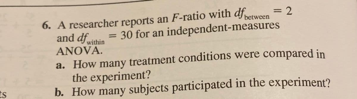 6. A researcher reports an F-ratio with dfeween = 2
and df
3D2
= 30 for an independent-measures
within
ANOVA.
a. How many treatment conditions were compared in
the experiment?
b. How many subjects participated in the experiment?
ts
