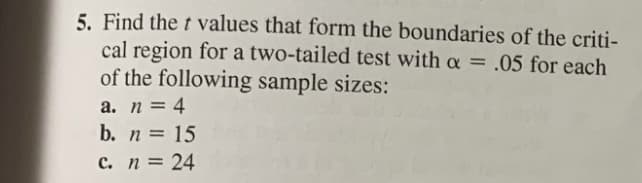 5. Find the t values that form the boundaries of the criti-
cal region for a two-tailed test with a = .05 for each
of the following sample sizes:
%3D
а. п 3 4
b. n = 15
с. п %3D 24
