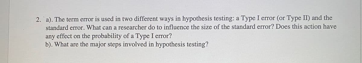 2. a). The term error is used in two different ways in hypothesis testing: a Type I error (or Type II) and the
standard error. What can a researcher do to influence the size of the standard error? Does this action have
any effect on the probability of a Type I error?
b). What are the major steps involved in hypothesis testing?
