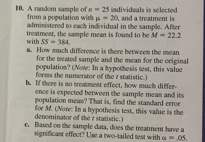 10. A random sample of n = 25 individuals is selected
from a population with u = 20, and a treatment is
administered to each individual in the sample. After
treatment, the sample mean is found to be M = 22.2
with SS = 384.
a. How much difference is there between the mean
for the treated sample and the mean for the original
population? (Note: In a hypothesis test, this value
forms the numerator of the t statistic.)
b. If there is no treatment effect, how much differ-
ence is expected between the sample mean and its
population mean? That is, find the standard error
for M. (Note: In a hypothesis test, this value is the
denominator of the t statistic.)
c. Based on the sample data, does the treatment have a
significant effect? Use a two-tailed test with a = .05.
