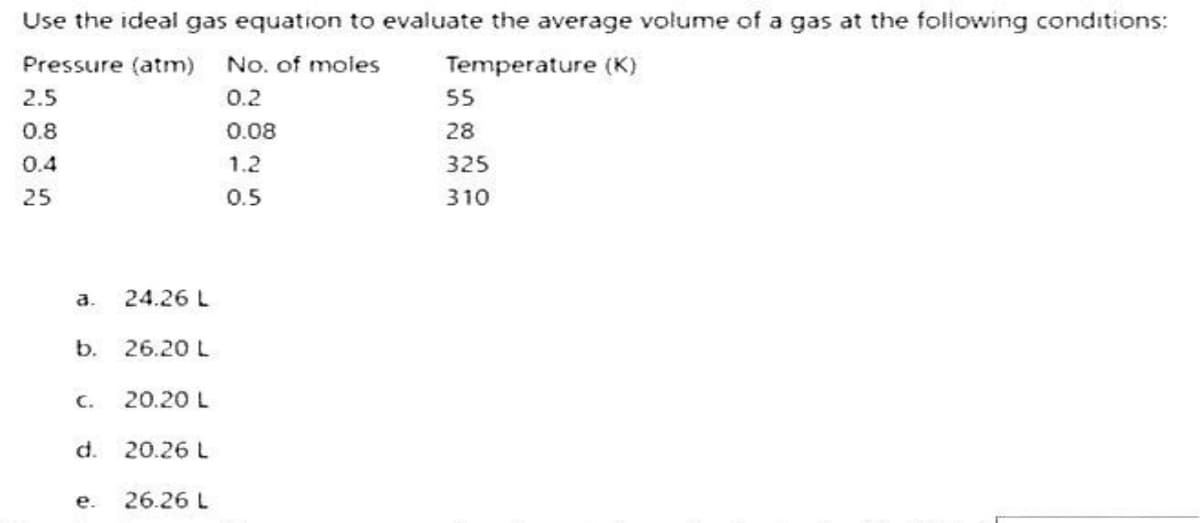Use the ideal gas equation to evaluate the average volume of a gas at the following conditions:
Pressure (atm) No. of moles
Temperature (K)
0.2
0.08
1.2
0.5
2.5
0.8
0.4
25
a.
b.
C.
d.
e.
24.26 L
26.20 L
20.20 L
20.26 L
26.26 L
55
28
325
310