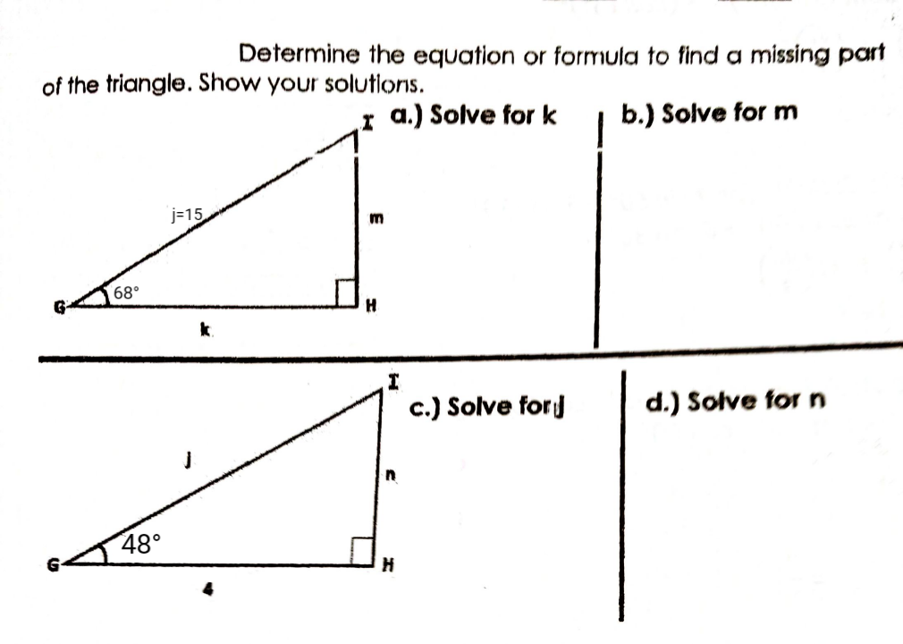 Determine the equation or formula to find a missing part
of the triangle. Show your solutions.
r a.) Solve for k
b.) Solve for m
j=15
m
68°
H
k.
c.) Solve forj
d.) Solve for n
48°
