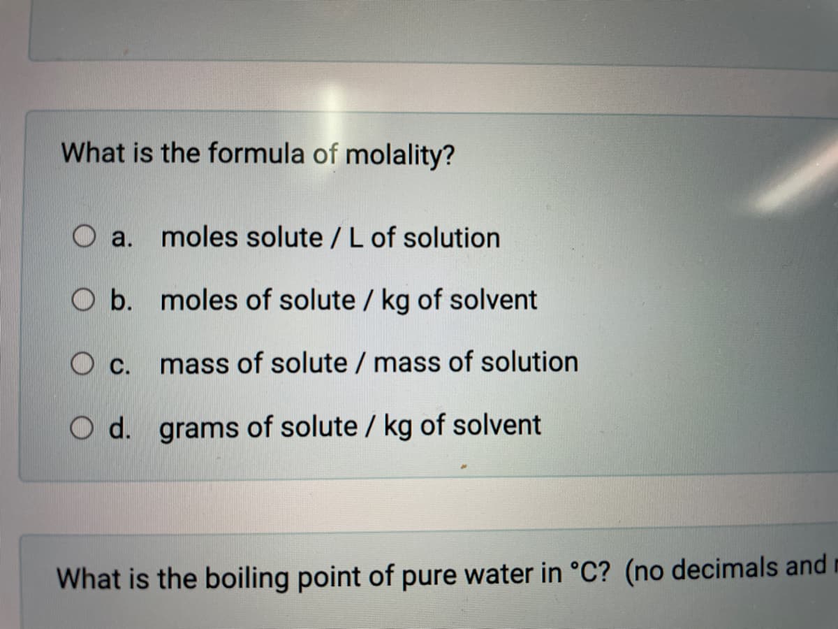 What is the formula of molality?
a.
moles solute /L of solution
O b. moles of solute / kg of solvent
mass of solute / mass of solution
О с.
O d. grams of solute / kg of solvent
What is the boiling point of pure water in °C? (no decimals and
