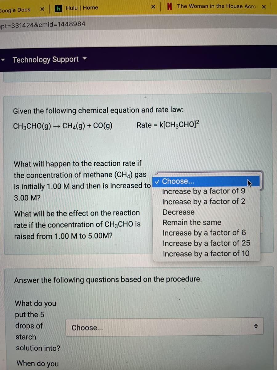 The Woman in the House Acros X
Google Docs
h Hulu | Home
apt%3D331424&cmid%3D1448984
Technology Support
Given the following chemical equation and rate law:
CH3CHO(g) → CH4(g) + CO(g)
Rate =
k[CH3CHO]?
What witl happen to the reaction rate if
the concentration of methane (CH4) gas
v Choose...
is initially 1.00 M and then is increased to
Increase by a factor of 9
3.00 M?
Increase by a factor of 2
What will be the effect on the reaction
Decrease
rate if the concentration of CH3CHO is
Remain the same
Increase by a factor of 6
Increase by a factor of 25
raised from 1.00 M to 5.00M?
Increase by a factor of 10
Answer the following questions based on the procedure.
What do
you
put the 5
drops of
Choose...
starch
solution into?
When do you
