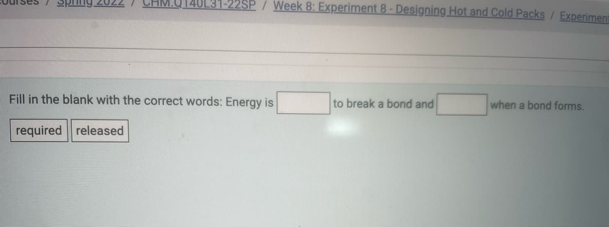 40L31-22SP / Week 8: Experiment 8- Designing Hot and Cold Packs/ Experiment
Fill in the blank with the correct words: Energy is
to break a bond and
when a bond forms.
required released
