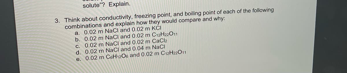 solute"? Explain.
3. Think about conductivity, freezing point, and boiling point of each of the following
combinations and explain how they would compare and why:
a. 0.02 m NaCl and 0.02 m KCI
b. 0.02 m NaCl and 0.02 m C12H22O11
c. 0.02 m NaCl and 0.02 m CaCl2
d. 0.02 m NaCl and 0.04 m NaCl
e. 0.02 m C6H12O6 and 0.02 m C12H22O11
