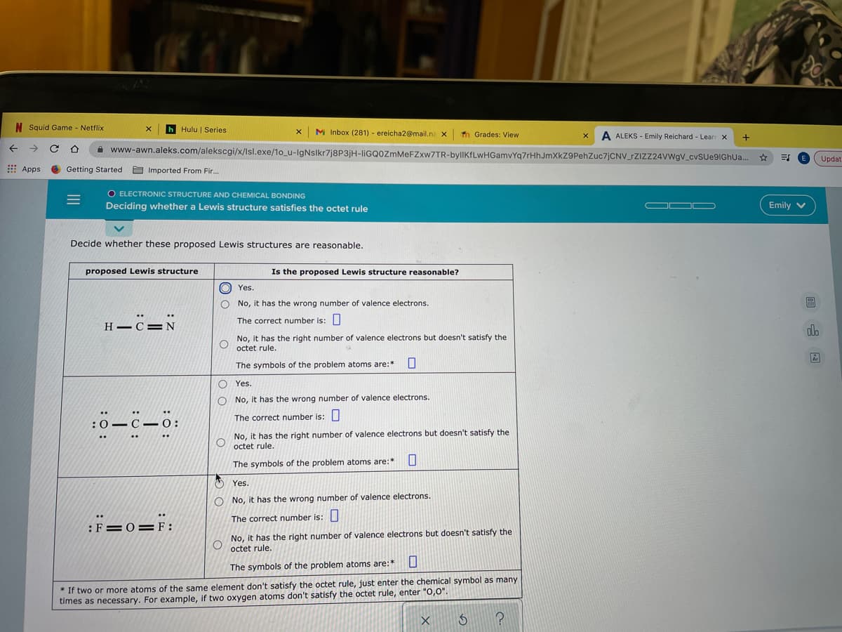 N Squid Game - Netflix
h Hulu | Series
M Inbox (281) - ereicha2@mail.na x
Th Grades: View
A ALEKS - Emily Reichard - Lear X
A www-awn.aleks.com/alekscgi/x/Isl.exe/1o_u-IgNslkr7j8P3jH-liGQ0ZmMeFZxw7TR-bylIKfLwHGamvYq7rHhJmXkZ9PehZuc7jCNV_rZIZZ24VWgV_cvsue9IGhU..
Updat
E Apps
O Getting Started
O Imported From Fir...
O ELECTRONIC STRUCTURE AND CHEMICAL BONDING
Deciding whether a Lewis structure satisfies the octet rule
OD D
Emily v
Decide whether these proposed Lewis structures are reasonable.
proposed Lewis structure
Is the proposed Lewis structure reasonable?
O Yes.
No, it has the wrong number of valence electrons.
H -C=N
The correct number is:
No, it has the right number of valence electrons but doesn't satisfy the
octet rule.
The symbols of the problem atoms are:*
O Yes.
O No, it has the wrong number of valence electrons.
The correct number is:
No, it has the right number of valence electrons but doesn't satisfy the
octet rule.
The symbols of the problem atoms are:*
Yes.
O No, it has the wrong number of valence electrons.
The correct number is:
:F=0= F:
No, it has the right number of valence electrons but doesn't satisfy the
octet rule.
The symbols of the problem atoms are:*
* If two or more atoms of the same element don't satisfy the octet rule, just enter the chemical symbol as many
times as necessary. For example, if two oxygen atoms don't satisfy the octet rule, enter "0,0".
回 国
II
