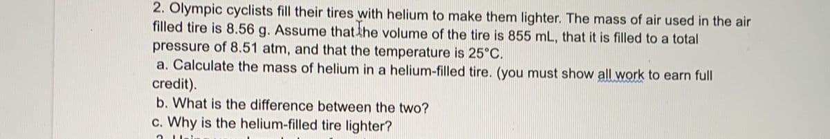 2. Olympic cyclists fill their tires with helium to make them lighter. The mass of air used in the air
filled tire is 8.56 g. Assume that the volume of the tire is 855 mL, that it is filled to a total
pressure of 8.51 atm, and that the temperature is 25°C.
a. Calculate the mass of helium in a helium-filled tire. (you must show all work to earn full
credit).
b. What is the difference between the two?
c. Why is the helium-filled tire lighter?
