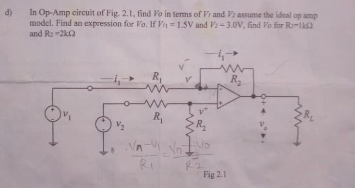 d)
In Op-Amp circuit of Fig. 2.1, find Vo in terms of Vi and V2 assume the ideal op amp
model. Find an expression for Vo. If Vn= 1.5V and V2=3.0V, find Vo for Ri=1k
and R2 =2k2
R,
R2
V2
R
RI
R2
Fig 2.1
