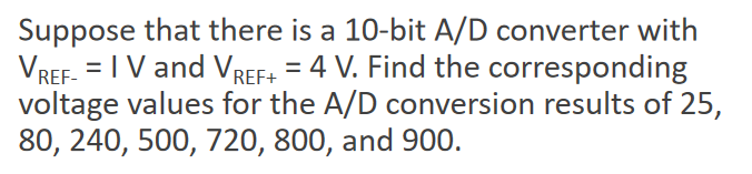Suppose that there is a 10-bit A/D converter with
VREF. = IV and VREF+ = 4 V. Find the corresponding
voltage values for the A/D conversion results of 25,
80, 240, 500, 720, 800, and 900.
