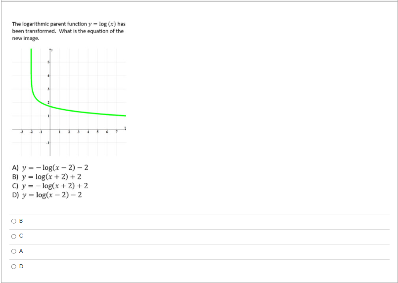 The logarithmic parent function y = log (x) has
been transformed. What is the equation of the
new image.
-1
A) y = - log(x – 2) – 2
B) y = log(x + 2) + 2
C) y = - log(x + 2) + 2
D) у %3Dlog(x — 2) - 2
А
D
B.
