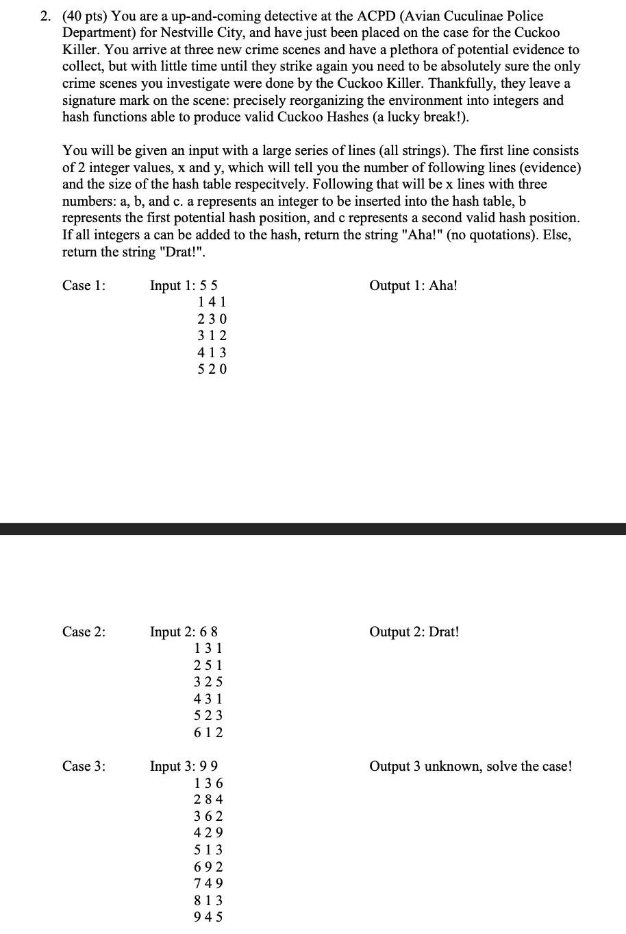 2. (40 pts) You are a up-and-coming detective at the ACPD (Avian Cuculinae Police
Department) for Nestville City, and have just been placed on the case for the Cuckoo
Killer. You arrive at three new crime scenes and have a plethora of potential evidence to
collect, but with little time until they strike again you need to be absolutely sure the only
crime scenes you investigate were done by the Cuckoo Killer. Thankfully, they leave a
signature mark on the scene: precisely reorganizing the environment into integers and
hash functions able to produce valid Cuckoo Hashes (a lucky break!).
You will be given an input with a large series of lines (all strings). The first line consists
of 2 integer values, x and y, which will tell you the number of following lines (evidence)
and the size of the hash table respecitvely. Following that will be x lines with three
numbers: a, b, and c. a represents an integer to be inserted into the hash table, b
represents the first potential hash position, and c represents a second valid hash position.
If all integers a can be added to the hash, return the string "Aha!" (no quotations). Else,
return the string "Drat!".
Input 1: 55
141
Case 1:
Output 1: Aha!
230
312
413
520
Input 2: 6 8
131
Case 2:
Output 2: Drat!
251
325
431
5 23
61 2
Input 3: 99
136
Case 3:
Output 3 unknown, solve the case!
284
362
429
513
692
749
813
945

