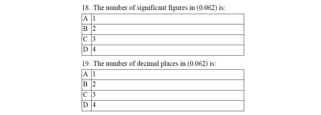 18. The number of significant figures in (0.062) is:
A 1
в 2
C 3
D 4
19. The number of decimal places in (0.062) is:
A 1
В 2
C 3
D 4
