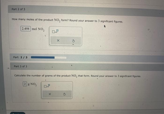 Part 2 of 3
How many moles of the product NO₂ form? Round your answer to 3 significant figures.
2.498 mol NO₂
Part: 2/3
Part 3 of 3
X
X
S
Calculate the number of grams of the product NO₂ that form. Round your answer to 3 significant figures.
28 NO₂