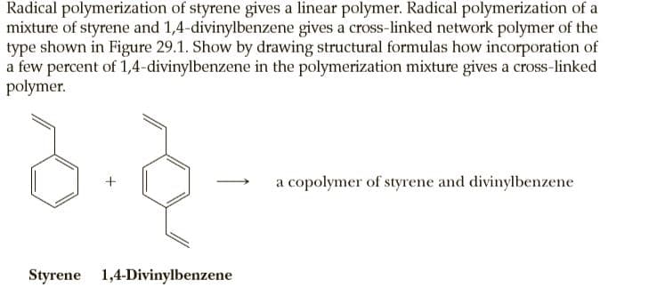 Radical polymerization of styrene gives a linear polymer. Radical polymerization of a
mixture of styrene and 1,4-divinylbenzene gives a cross-linked network polymer of the
type shown in Figure 29.1. Show by drawing structural formulas how incorporation of
a few percent of 1,4-divinylbenzene in the polymerization mixture gives a cross-linked
polymer.
a copolymer of styrene and divinylbenzene
Styrene 1,4-Divinylbenzene
