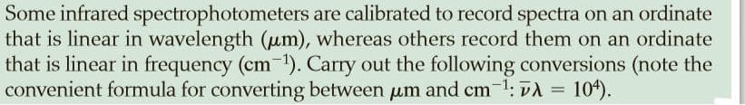 Some infrared spectrophotometers are calibrated to record spectra on an ordinate
that is linear in wavelength (um), whereas others record them on an ordinate
that is linear in frequency (cm-1). Carry out the following conversions (note the
convenient formula for converting between um and cm 1: vA =
104).
