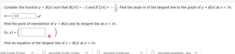 Consider the function y = B(x) such that B(24) = -2 and B'(24)
-. Find the slope m of the tangent line to the graph of y = B(x) at x = 24.
4
m = -1/4
Find the point of intersection of y = B(x) and its tangent line at x = 24.
(x, y) =
Find an equation of the tangent line of y = B(x) at x = 24.
nhit-Turtle (2).hex
1 microbit-Turtle (1).hex
1 microbit-Turtle.hex
microbit-Headnho..bex
