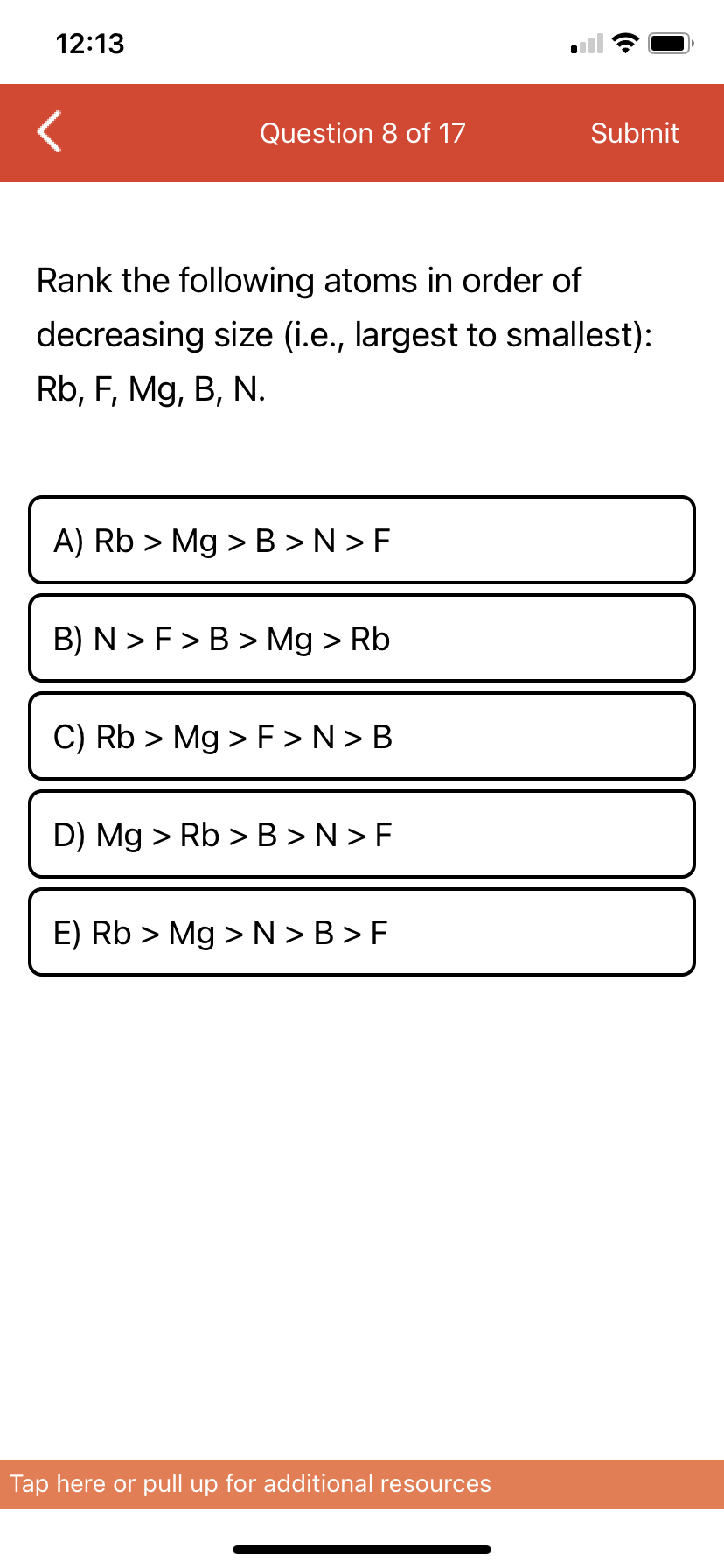 12:13
Question 8 of 17
Submit
Rank the following atoms in order of
decreasing size (i.e., largest to smallest):
Rb, F, Mg, B, N.
A) Rb > Mg >B >N > F
B) N > F>B > Mg > Rb
C) Rb > Mg > F >N> B
D) Mg > Rb >B >N > F
E) Rb > Mg >N > B > F
Tap here or pull up for additional resources
