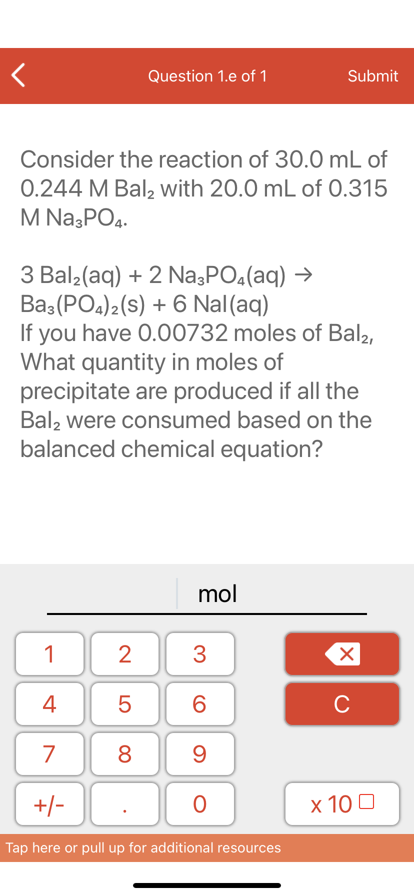 Question 1.e of 1
Submit
Consider the reaction of 30.0 mL of
0.244 M Bal, with 20.0 mL of 0.315
M Na3PO4.
3 Bal2(aq) + 2 Na3PO4(aq) →
Ba3 (PO4)2(s) + 6 Nal(aq)
If you have 0.00732 moles of Bal2,
What quantity in moles of
precipitate are produced if all the
Bal, were consumed based on the
balanced chemical equation?
mol
1
3
4
6.
C
7
9
+/-
x 10 0
Tap here or pull up for additional resources
LO
00
