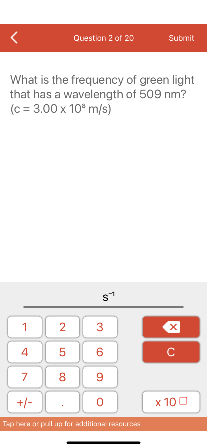 Question 2 of 20
Submit
What is the frequency of green light
that has a wavelength of 509 nm?
(c = 3.00 x 10° m/s)
s-1
1
3
4
6.
C
7
9
+/-
x 10 0
Tap here or pull up for additional resources
LO
00
