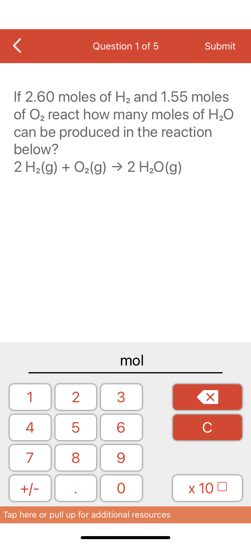 Question 1 of 5
Submit
If 2.60 moles of H2 and 1.55 moles
of O2 react how many moles of H20
can be produced in the reaction
below?
2 H2(g) + O2(g) → 2 H20(g)
mol
1
3
4
6.
C
7
9
+/-
x 10 0
Tap here or pull up for additional resources
LO
00
