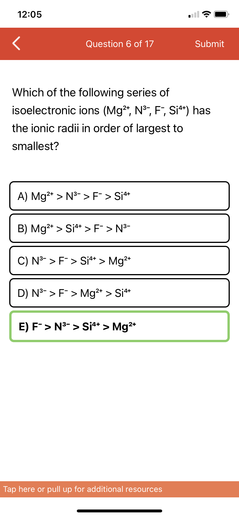 12:05
Question 6 of 17
Submit
Which of the following series of
isoelectronic ions (Mg2", N°, F, Si**) has
the ionic radii in order of largest to
smallest?
A) Mg2* > N3- > F > Si*
B) Mg2* > Si** > F¯ > N³-
C) N3- > F> Si** > Mg2*
D) N3- > F > Mg2* > Si**
E) F> N3- > Si** > Mg2*
Tap here or pull up for additional resources

