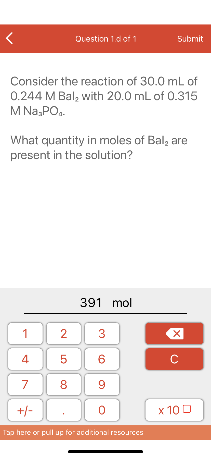 Question 1.d of 1
Submit
Consider the reaction of 30.0 mL of
0.244 M Bal, with 20.0 mL of 0.315
M Na3PO4.
What quantity in moles of Bal, are
present in the solution?
391 mol
1
4
6.
C
7
9
+/-
x 10 0
Tap here or pull up for additional resources
LO
00
