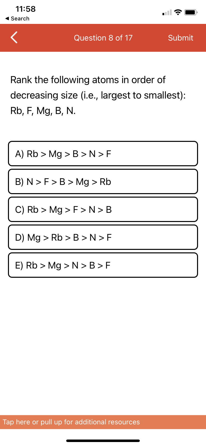 11:58
1 Search
Question 8 of 17
Submit
Rank the following atoms in order of
decreasing size (i.e., largest to smallest):
Rb, F, Mg, B, N.
A) Rb > Mg >B >N > F
B) N > F>B > Mg > Rb
C) Rb > Mg > F >N> B
D) Mg > Rb >B >N > F
E) Rb > Mg >N > B > F
Tap here or pull up for additional resources
