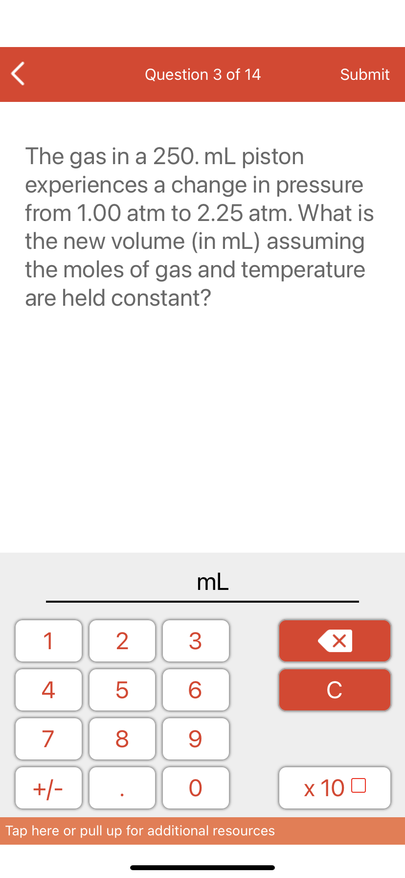 Question 3 of 14
Submit
The gas in a 250. mL piston
experiences a change in pressure
from 1.00 atm to 2.25 atm. What is
the new volume (in mL) assuming
the moles of gas and temperature
are held constant?
mL
1
3
4
6.
C
7
9
+/-
x 10 0
Tap here or pull up for additional resources
LO
00
