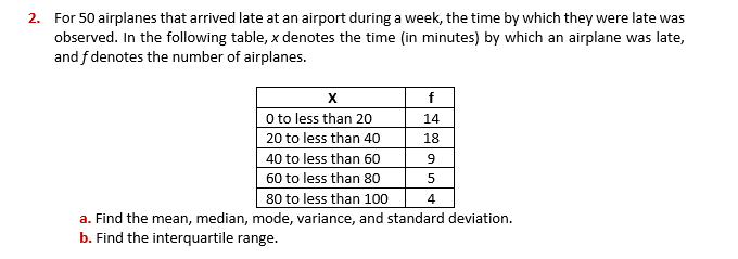 2. For 50 airplanes that arrived late at an airport during a week, the time by which they were late was
observed. In the following table, x denotes the time (in minutes) by which an airplane was late,
and f denotes the number of airplanes.
f
O to less than 20
14
20 to less than 40
18
40 to less than 60
60 to less than 80
5
80 to less than 100
4
a. Find the mean, median, mode, variance, and standard deviation.
b. Find the interquartile range.

