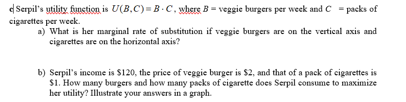 c Serpil's utility function is U(B,C)= B · C , where B = veggie burgers per week and C = packs of
cigarettes per week.
a) What is her marginal rate of substitution if veggie burgers are on the vertical axis and
cigarettes are on the horizontal axis?
b) Serpil's income is $120, the price of veggie burger is $2, and that of a pack of cigarettes is
S1. How many burgers and how many packs of cigarette does Serpil consume to maximize
her utility? Illustrate your answers in a graph.
