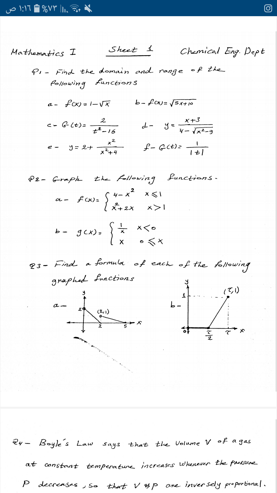 דן:ו
%۷۳ ۱.
Mathematics I
Sheet 1
Chemical Eng. Pept
PI - Find the domain and range of the
Lunction S
following
a - fcx)= 1-Vă
b-fcx)=
らイナ10
2
X+3
c- G(t)=
y =
4ーx2-9
t²-16
x2
£- G(t)=
e -
9=2ナ
x²+4
@2- Graph
the fellowing functions-
-x²
ター X
f cx) z
×く。
b -
gcx) =
*く×
a formula of each of the following
23- Find
graphad functions
(て)
b-
(2,1)
Qy - Boyle's Law
Says that the Uolume V of a gas
|
at
constant temperatureincreases w beenever the prossene
P decreases
- So
that v s P
ane inver sely proporbonal.
