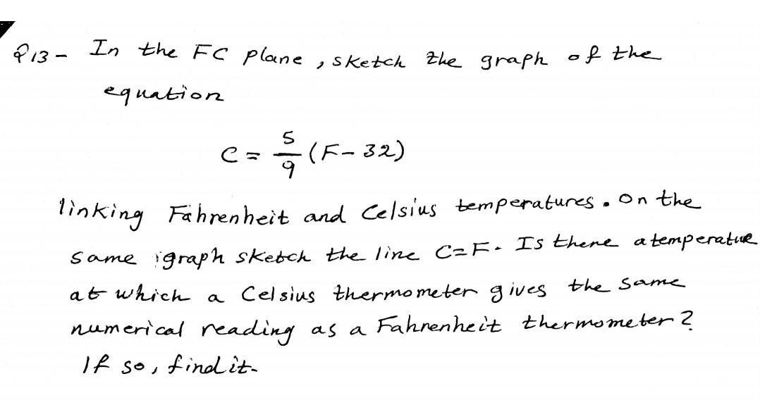f13 - In the FC plane
,sketch Zhe graph of the
equation
c- 윽(F-32)
inking Fahrenheit and Celsius temperatures. On the
same igraph skebch the line C²F• Is Ehene atemperatue
at which
Celsius thermo meter g ives the same
a
numerical eading as a Fahrenheit thermometer?
If so, finit-
