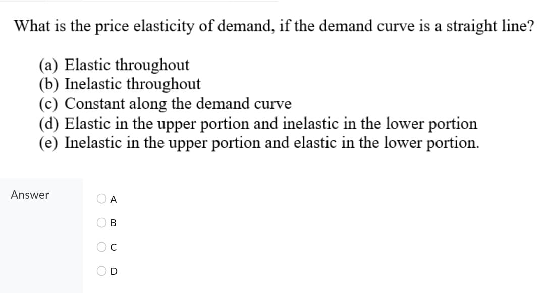What is the price elasticity of demand, if the demand curve is a straight line?
(a) Elastic throughout
(b) Inelastic throughout
(c) Constant along the demand curve
(d) Elastic in the upper portion and inelastic in the lower portion
(e) Inelastic in the upper portion and elastic in the lower portion.
Answer
A
В
