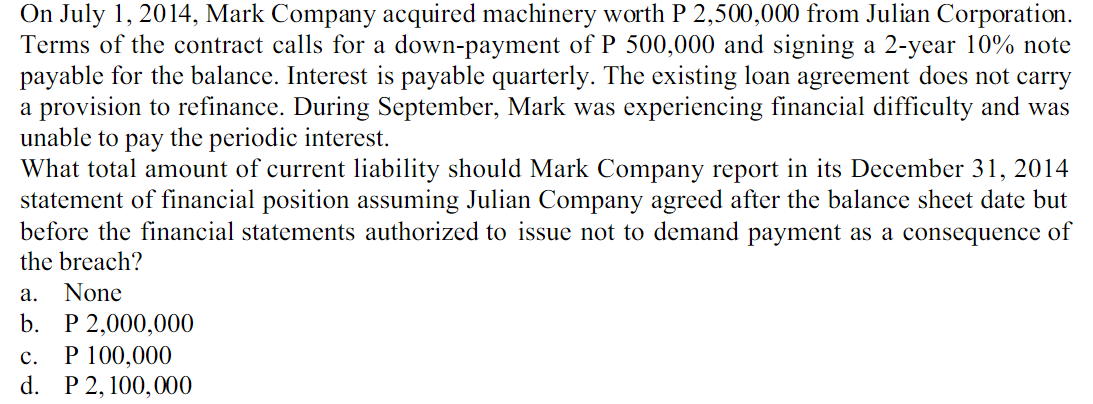 On July 1, 2014, Mark Company acquired machinery worth P 2,500,000 from Julian Corporation.
Terms of the contract calls for a down-payment of P 500,000 and signing a 2-year 10% note
payable for the balance. Interest is payable quarterly. The existing loan agreement does not carry
a provision to refinance. During September, Mark was experiencing financial difficulty and was
unable to pay the periodic interest.
What total amount of current liability should Mark Company report in its December 31, 2014
statement of financial position assuming Julian Company agreed after the balance sheet date but
before the financial statements authorized to issue not to demand payment as a consequence of
the breach?
а.
None
b. P 2,000,000
P 100,000
d. P 2, 100,000
с.
