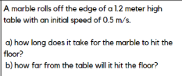A marble rolls off the edge of a 1.2 meter high
table with an initial speed of 0.5 m/s.
a) how long does it take for the marble to hit the
floor?
b) how far from the table will it hit the floor?

