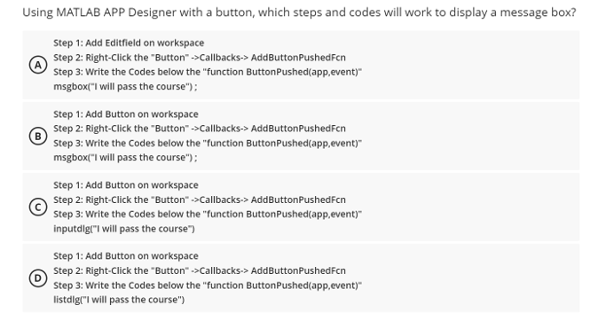 Using MATLAB APP Designer with a button, which steps and codes will work to display a message box?
Step 1: Add Editfield on workspace
Step 2: Right-Click the "Button" ->Callbacks-> AddButton PushedFcn
Step 3: Write the Codes below the "function Button Pushed(app,event)"
msgbox("I will pass the course");
Step 1: Add Button on workspace
Step 2: Right-Click the "Button">Callbacks-> AddButton PushedFcn
Step 3: Write the Codes below the "function Button Pushed(app,event)"
msgbox("I will pass the course");
Step 1: Add Button on workspace
Step 2: Right-click the "Button" ->Callbacks-> AddButton PushedFcn
Step 3: Write the Codes below the "function Button Pushed(app,event)"
inputdlg("I will pass the course")
Step 1: Add Button on workspace
Step 2: Right-Click the "Button" ->Callbacks-> AddButton PushedFcn
Step 3: Write the Codes below the "function Button Pushed(app,event)"
listdlg("I will pass the course")