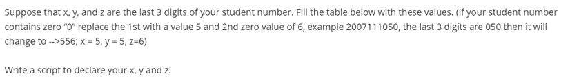 Suppose that x, y, and z are the last 3 digits of your student number. Fill the table below with these values. (if your student number
contains zero "O" replace the 1st with a value 5 and 2nd zero value of 6, example 2007111050, the last 3 digits are 050 then it will
change to -->556; x = 5, y = 5, z=6)
Write a script to declare your x, y and z:
