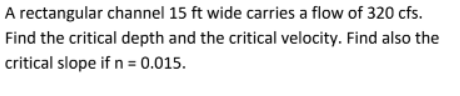 A rectangular channel 15 ft wide carries a flow of 320 cfs.
Find the critical depth and the critical velocity. Find also the
critical slope if n = 0.015.
