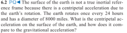 6.2 PQ< The surface of the earth is not a true inertial refer-
ence frame because there is a centripetal acceleration due to
the earth's rotation. The earth rotates once every 24 hours
and has a diameter of 8000 miles. What is the centripetal ac-
celeration on the surface of the earth, and how does it com-
pare to the gravitational acceleration?
