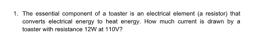 1. The essential component of a toaster is an electrical element (a resistor) that
converts electrical energy to heat energy. How much current is drawn by a
toaster with resistance 12W at 110V?
