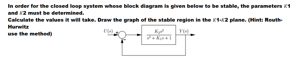In order for the closed loop system whose block diagram is given below to be stable, the parameters K1
and K2 must be determined.
Calculate the values it will take. Draw the graph of the stable region in the K1-K2 plane. (Hint: Routh-
Hurwitz
U(s)
Y(s)
K2s²
s3 + K1s +1
use the method)
