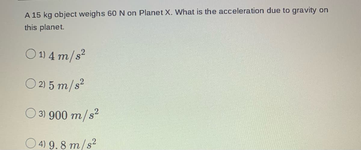 A 15 kg object weighs 60 N on Planet X. What is the acceleration due to gravity on
this planet.
01) 4 m/s²
O2) 5 m/s²
3) 900 m/s²
04) 9.8 m/s²