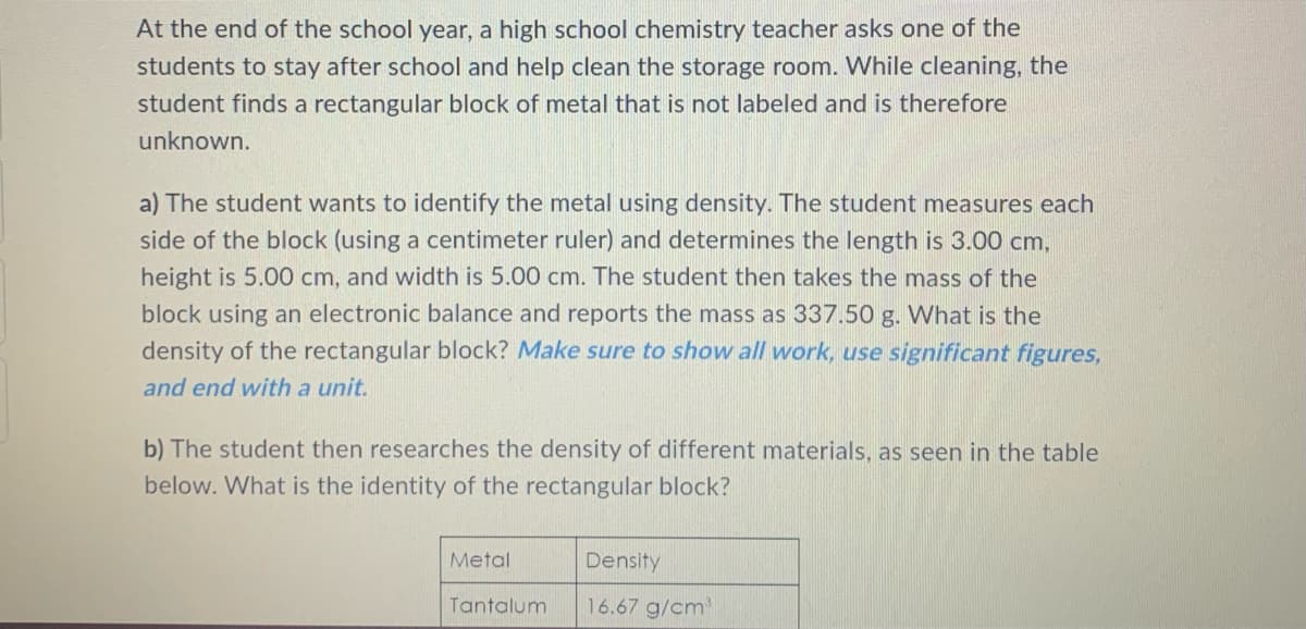 At the end of the school year, a high school chemistry teacher asks one of the
students to stay after school and help clean the storage room. While cleaning, the
student finds a rectangular block of metal that is not labeled and is therefore
unknown.
a) The student wants to identify the metal using density. The student measures each
side of the block (using a centimeter ruler) and determines the length is 3.00 cm,
height is 5.00 cm, and width is 5.00 cm. The student then takes the mass of the
block using an electronic balance and reports the mass as 337.50 g. What is the
density of the rectangular block? Make sure to show all work, use significant figures,
and end with a unit.
b) The student then researches the density of different materials, as seen in the table
below. What is the identity of the rectangular block?
Metal
Density
Tantalum
16.67 g/cm³