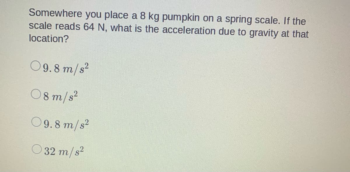 Somewhere you place a 8 kg pumpkin on a spring scale. If the
scale reads 64 N, what is the acceleration due to gravity at that
location?
09.8 m/s²
08 m/s²
09.8 m/s²
32 m/s²