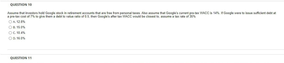 QUESTION 10
Assume that investors hold Google stock in retirement accounts that are free from personal taxes. Also assume that Google's current pre-tax WACC is 14%. If Google were to issue sufficient debt at
a pre-tax cost of 7% to give them a debt to value ratio of 0.5, then Google's after tax WACC would be closest to, assume a tax rate of 35%
O A. 12.8%
OB. 15.0%
O C. 10.4%
O D. 16.0%
QUESTION 11