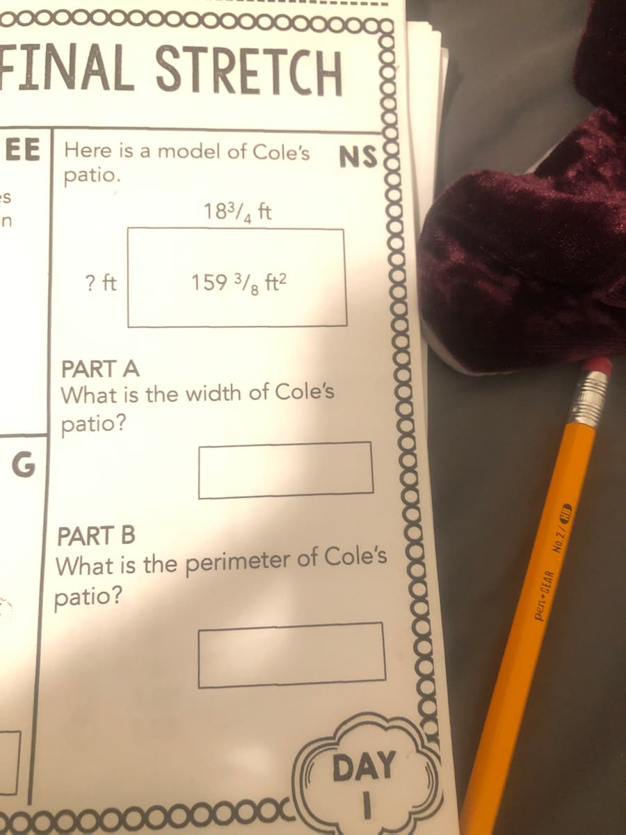 FINAL STRETCH
EE Here is a model of Cole's NS
patio.
es
18/4 ft
? ft
159 3/, ft2
PART A
What is the width of Cole's
patio?
G
PART B
What is the perimeter of Cole's
patio?
DAY
pen GEAR No.2/HB
