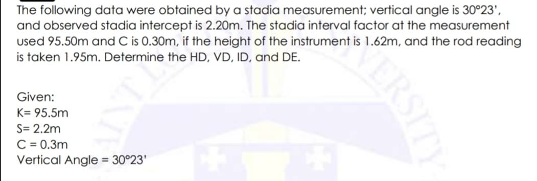 The following data were obtained by a stadia measurement; vertical angle is 30°23',
and observed stadia intercept is 2.20m. The stadia interval factor at the measurement
used 95.50m and C is 0.30m, if the height of the instrument is 1.62m, and the rod reading
is taken 1.95m. Determine the HD, VD, ID, and DE.
Given:
K= 95.5m
S= 2.2m
C = 0.3m
Vertical Angle = 30°23'
ERSITY
