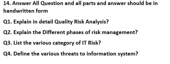 14. Answer All Question and all parts and answer should be in
handwritten form
Q1. Explain in detail Quality Risk Analysis?
Q2. Explain the Different phases of risk management?
Q3. List the various category of IT Risk?
Q4. Define the various threats to information system?
