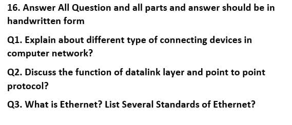 16. Answer All Question and all parts and answer should be in
handwritten form
Q1. Explain about different type of connecting devices in
computer network?
Q2. Discuss the function of datalink layer and point to point
protocol?
Q3. What is Ethernet? List Several Standards of Ethernet?
